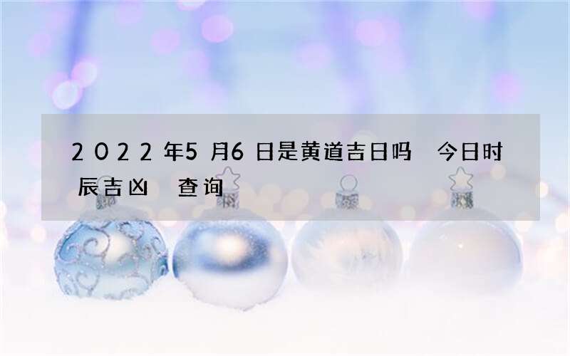 2022年5月6日是黄道吉日吗 今日时辰吉凶 查询